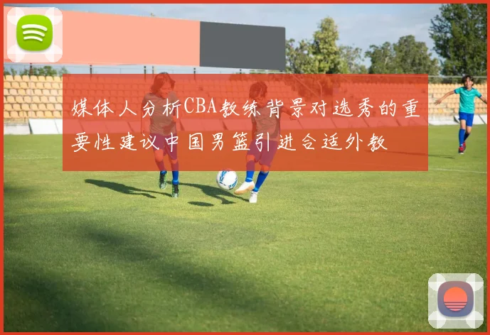 媒体人分析CBA教练背景对选秀的重要性建议中国男篮引进合适外教
