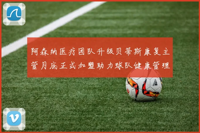 阿森纳医疗团队升级贝蒂斯康复主管月底正式加盟助力球队健康管理