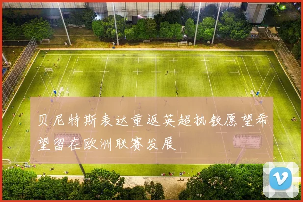 贝尼特斯表达重返英超执教愿望希望留在欧洲联赛发展