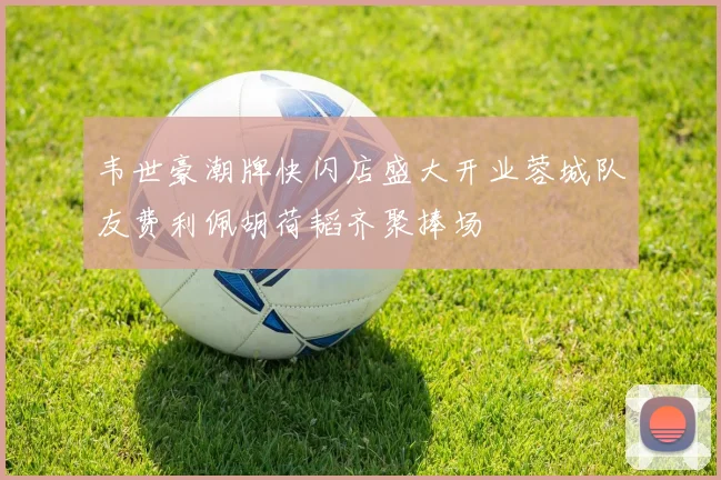 韦世豪潮牌快闪店盛大开业蓉城队友费利佩胡荷韬齐聚捧场