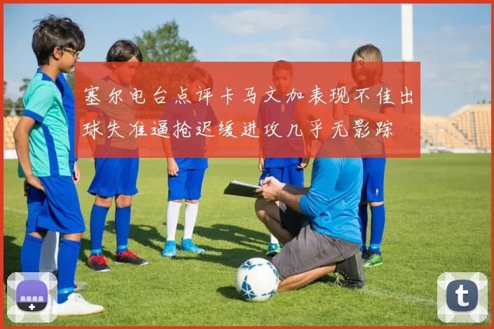 塞尔电台点评卡马文加表现不佳出球失准逼抢迟缓进攻几乎无影踪