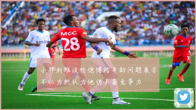 小邓利维谈伦德博格年龄问题表示不以为然认为他仍具备竞争力