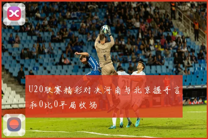 U20联赛精彩对决河南与北京握手言和0比0平局收场