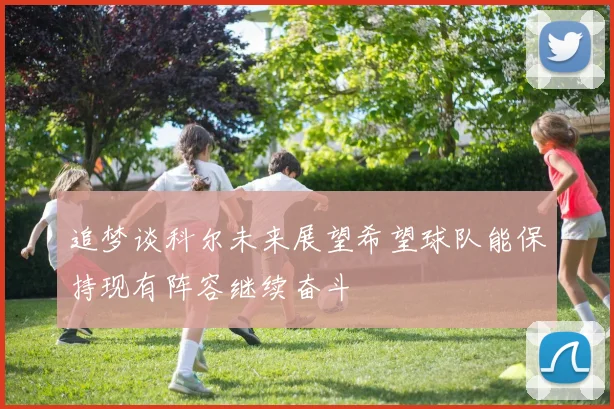 追梦谈科尔未来展望希望球队能保持现有阵容继续奋斗