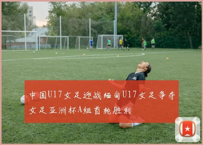 中国U17女足迎战缅甸U17女足争夺女足亚洲杯A组首轮胜利