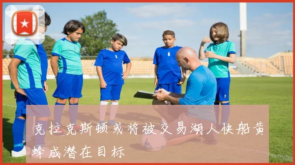 克拉克斯顿或将被交易湖人快船黄蜂成潜在目标