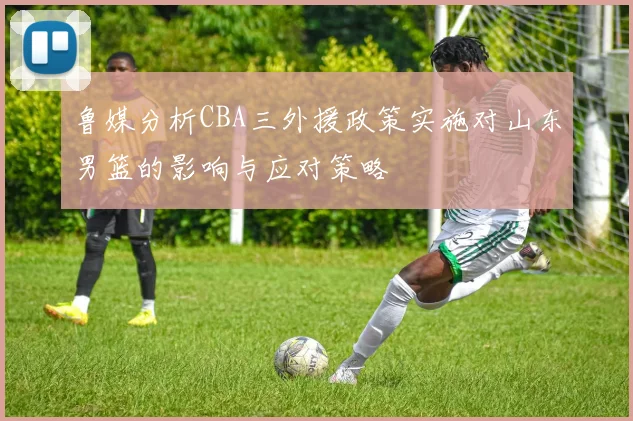 鲁媒分析CBA三外援政策实施对山东男篮的影响与应对策略