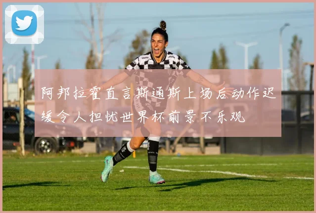 阿邦拉霍直言斯通斯上场后动作迟缓令人担忧世界杯前景不乐观