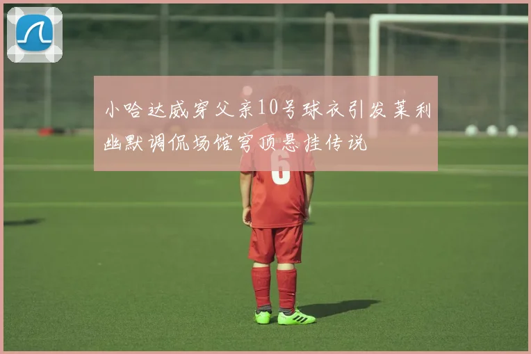小哈达威穿父亲10号球衣引发莱利幽默调侃场馆穹顶悬挂传说