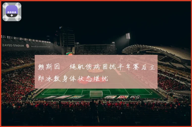 赖斯因腘绳肌伤病困扰半年赛后立即冰敷身体状态堪忧