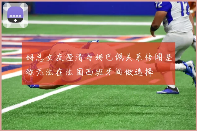 姆总女友澄清与姆巴佩关系传闻坚称无法在法国西班牙间做选择