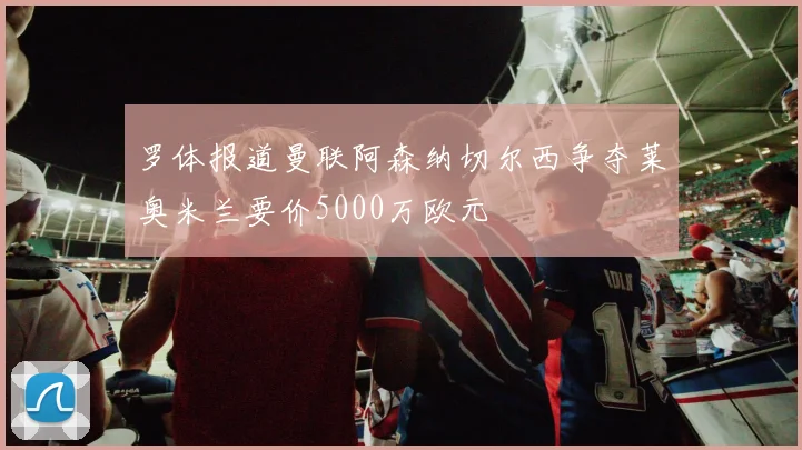 罗体报道曼联阿森纳切尔西争夺莱奥米兰要价5000万欧元