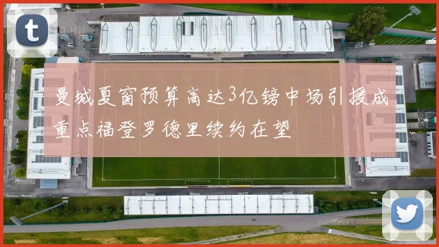 曼城夏窗预算高达3亿镑中场引援成重点福登罗德里续约在望