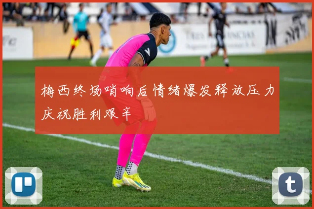 梅西终场哨响后情绪爆发释放压力庆祝胜利艰辛
