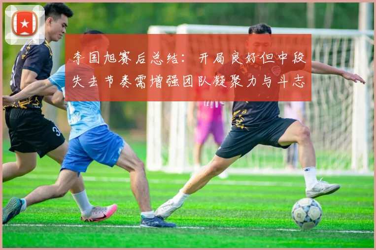 李国旭赛后总结：开局良好但中段失去节奏需增强团队凝聚力与斗志