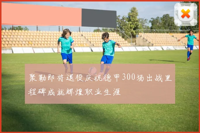 聚勒即将退役庆祝德甲300场出战里程碑成就辉煌职业生涯