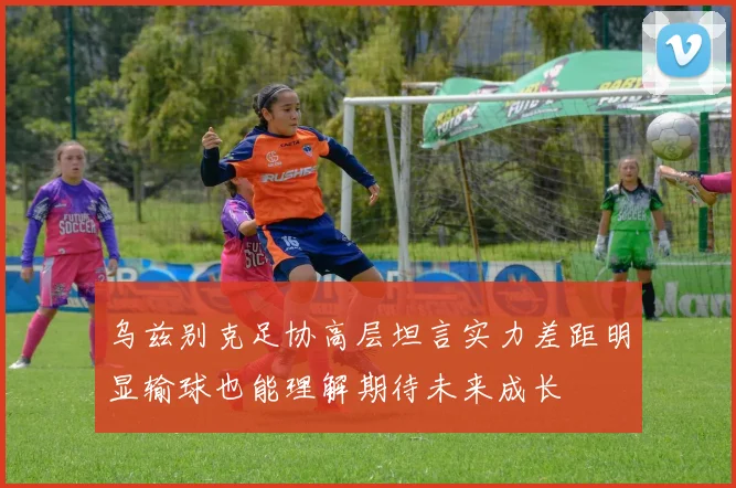 乌兹别克足协高层坦言实力差距明显输球也能理解期待未来成长