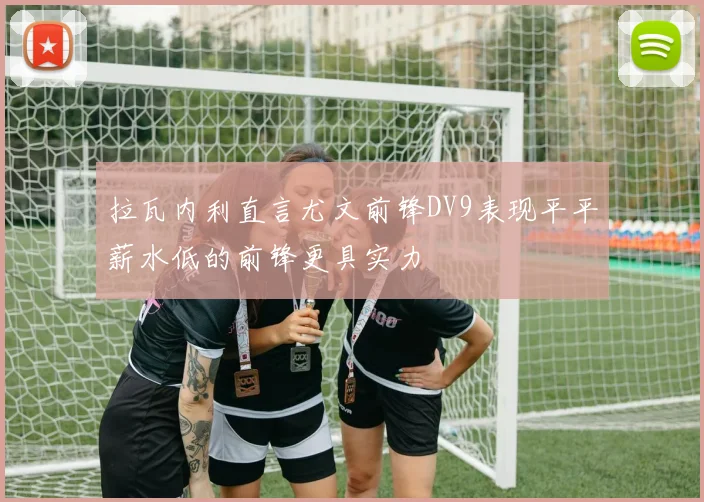 拉瓦内利直言尤文前锋DV9表现平平薪水低的前锋更具实力